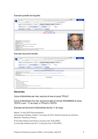Exemple pantalla de biografia




Exemple document temàtic




Efemèrides

Cerca d’efemèrides per mes: escriure el mes al camp TITULO

Cerca d’efemèrides d’un dia: escriure la data en format AAAAMMDD al camp
TEXTO o així: “11 de mayo” a TITULO o TEXTO

Exemple del document d’efemèrides del dia 11 de maig:

Madrid, 10 may (EFE-Documentación).
Santoral para mañana, martes 11 de mayo de 2010. Santos Francisco de Jerónimo,
Mamerto, Florencio y Poncio.
El sol sale mañana a las 05,03 y se pone a las 19,20 (GMT).
La luna sale mañana a las 03,11 y se pone a las 17,00 (GMT).



Productes d’informació de premsa. Efedata / Javier Guallar, maig 2010            6
 
