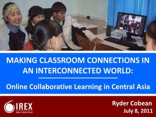 MAKING CLASSROOM CONNECTIONS IN AN INTERCONNECTED WORLD: Online Collaborative Learning in Central Asia Ryder Cobean July 8, 2011 