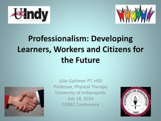 Professionalism: Developing
Learners, Workers and Citizens for
the Future
Julie Gahimer PT, HSD
Professor, Physical Therapy
University of Indianapolis
July 18, 2014
COBEC Conference
 
