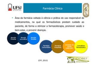 Farmácia Clínica
• Área da farmácia voltada à ciência e prática do uso responsável de
medicamentos, na qual os farmacêuticos prestam cuidado ao
paciente, de forma a otimizar a farmacoterapia, promover saúde e
bem-estar, e prevenir doenças.
(CFF, 2013)
 