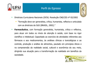 Perfil do Egresso
• Diretrizes Curriculares Nacionais (DCN): Resolução CNE/CES nº 02/2002
“formação deve ser generalista, crítica, humanista, reflexiva e articulada
com as diretrizes do SUS (BRASIL, 2002).”
• Farmacêutico, com formação generalista, humanista, crítica e reflexiva,
para atuar em todos os níveis de atenção à saúde, com base no rigor
científico e intelectual. Capacitado ao exercício de atividades referentes aos
fármacos e aos medicamentos, às análises clínicas e toxicológicas e ao
controle, produção e análise de alimentos, pautado em princípios éticos e
na compreensão da realidade social, cultural e econômica do seu meio,
dirigindo sua atuação para a transformação da realidade em benefício da
sociedade.
 