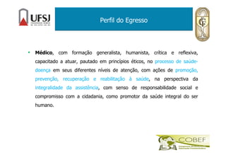 Perfil do Egresso
• Médico, com formação generalista, humanista, crítica e reflexiva,
capacitado a atuar, pautado em princípios éticos, no processo de saúde-
doença em seus diferentes níveis de atenção, com ações de promoção,
prevenção, recuperação e reabilitação à saúde, na perspectiva da
integralidade da assistência, com senso de responsabilidade social e
compromisso com a cidadania, como promotor da saúde integral do ser
humano.
 