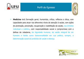 Perfil do Egresso
• Medicina terá formação geral, humanista, crítica, reflexiva e ética, com
capacidade para atuar nos diferentes níveis de atenção à saúde, com ações
de promoção, prevenção, recuperação e reabilitação da saúde, nos âmbitos
individual e coletivo, com responsabilidade social e compromisso com a
defesa da cidadania, da dignidade humana, da saúde integral do ser
humano e tendo como transversalidade em sua prática, sempre, a
determinação social do processo de saúde e doença.
 