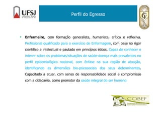 Perfil do Egresso
• Enfermeiro, com formação generalista, humanista, crítica e reflexiva.
Profissional qualificado para o exercício de Enfermagem, com base no rigor
científico e intelectual e pautado em princípios éticos. Capaz de conhecer e
intervir sobre os problemas/situações de saúde-doença mais prevalentes no
perfil epidemiológico nacional, com ênfase na sua região de atuação,
identificando as dimensões bio-psicosociais dos seus determinantes.
Capacitado a atuar, com senso de responsabilidade social e compromisso
com a cidadania, como promotor da saúde integral do ser humano
 