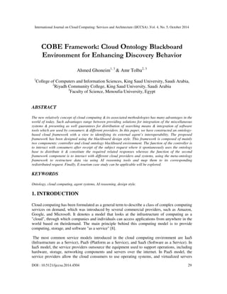 International Journal on Cloud Computing: Services and Architecture (IJCCSA) ,Vol. 4, No. 5, October 2014 
 
COBE Framework: Cloud Ontology Blackboard 
Environment for Enhancing Discovery Behavior 
Ahmed Ghoneim1, 3  Amr Tolba2, 3 
1College of Computers and Information Sciences, King Saud University, Saudi Arabia, 
2Riyadh Community College, King Saud University, Saudi Arabia 
3Faculty of Science, Menoufia University, Egypt 
ABSTRACT 
The new relatively concept of cloud computing  its associated methodologies has many advantages in the 
world of today. Such advantages range between providing solutions for integration of the miscellaneous 
systems  presenting as well guarantees for distribution of searching means  integration of software 
tools which are used by consumers  different providers. In this paper, we have constructed an ontology-based 
cloud framework with a view to identifying its external agent’s interoperability. The proposed 
framework has been designed using the blackboard design style. This framework is composed of mainly 
two components: controller and cloud ontology blackboard environment. The function of the controller is 
to interact with consumers after receipt of the subject request where it spontaneously uses the ontology 
base to distribute it  constitute the required related responses whereas the function of the second 
framework component is to interact with different cloud providers and systems, using the meta-ontology 
framework to restructure data via using AI reasoning tools and map them to its corresponding 
redistributed request. Finally, E-tourism case study can be applicable will be explored. 
KEYWORDS 
Ontology, cloud computing, agent systems, AI reasoning, design style. 
1. INTRODUCTION 
Cloud computing has been formulated as a general term to describe a class of complex computing 
services on demand, which was introduced by several commercial providers, such as Amazon, 
Google, and Microsoft. It denotes a model that looks at the infrastructure of computing as a 
cloud, through which companies and individuals can access applications from anywhere in the 
world based on theirdemand. The main principle behind this computing model is to provide 
computing, storage, and software as a service [8]. 
The most common service models introduced in the cloud computing environment are IaaS 
(Infrastructure as a Service), PaaS (Platform as a Service), and SaaS (Software as a Service). In 
IaaS model, the service providers outsource the equipment used to support operations, including 
hardware, storage, networking components and servers over the internet. In PaaS model, the 
service providers allow the cloud consumers to use operating systems, and virtualized servers 
DOI : 10.5121/ijccsa.2014.4504 29 
 