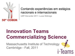 Innovation Teams
Commercializing Science
Massachusetts Institute of Technology
Cambridge - Fall, 2011
Contando experiências em estágios
nacionais e internacionais
USP-Harvarder 2011: Lucas Nóbrega
 