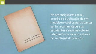 Na proposição em causa,
propõe-se a utilização de um
modelo no qual os participantes
serão: a comunidade e os
estudantes e seus instrutores,
integrados no mesmo sistema
de prestação de serviços.
 