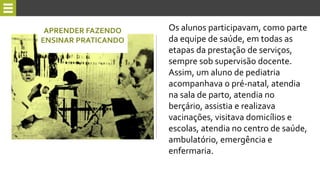 Os alunos participavam, como parte
da equipe de saúde, em todas as
etapas da prestação de serviços,
sempre sob supervisão docente.
Assim, um aluno de pediatria
acompanhava o pré-natal, atendia
na sala de parto, atendia no
berçário, assistia e realizava
vacinações, visitava domicílios e
escolas, atendia no centro de saúde,
ambulatório, emergência e
enfermaria.
APRENDER FAZENDO
ENSINAR PRATICANDO
 