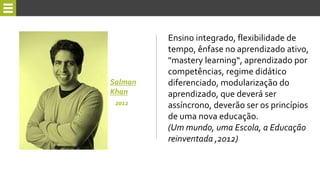 Ensino integrado, flexibilidade de
tempo, ênfase no aprendizado ativo,
"mastery learning“, aprendizado por
competências, regime didático
diferenciado, modularização do
aprendizado, que deverá ser
assíncrono, deverão ser os princípios
de uma nova educação.
(Um mundo, uma Escola, a Educação
reinventada ,2012)
Salman
Khan
2012
 