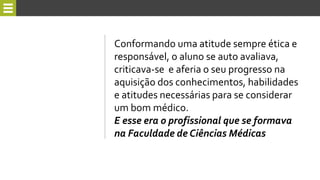 Conformando uma atitude sempre ética e
responsável, o aluno se auto avaliava,
criticava-se e aferia o seu progresso na
aquisição dos conhecimentos, habilidades
e atitudes necessárias para se considerar
um bom médico.
E esse era o profissional que se formava
na Faculdade de Ciências Médicas
 