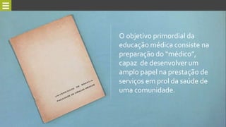O objetivo primordial da
educação médica consiste na
preparação do “médico”,
capaz de desenvolver um
amplo papel na prestação de
serviços em prol da saúde de
uma comunidade.
 