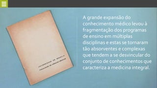 A grande expansão do
conhecimento médico levou à
fragmentação dos programas
de ensino em múltiplas
disciplinas e estas se tornaram
tão absorventes e complexas
que tendem a se desvincular do
conjunto de conhecimentos que
caracteriza a medicina integral.
 
