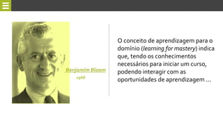 O conceito de aprendizagem para o
domínio (learning for mastery) indica
que, tendo os conhecimentos
necessários para iniciar um curso,
podendo interagir com as
oportunidades de aprendizagem ...
Benjamim Bloom
1968
 