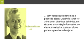 ... com flexibilidade de tempo e
podendo acessar, quando achar ter
atingido os objetivos definidos, um
sistema de avaliação formativa, ou
de auto avaliação, todos os aluno
podem aprender o desejado.
Benjamim Bloom
1968
 
