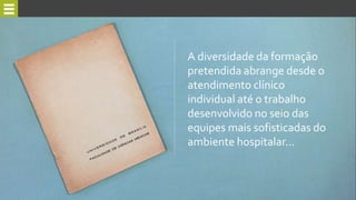A diversidade da formação
pretendida abrange desde o
atendimento clínico
individual até o trabalho
desenvolvido no seio das
equipes mais sofisticadas do
ambiente hospitalar...
 