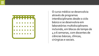 O curso médico se desenvolvia
através de programas
interdisciplinares desde o ciclo
básico e se desenvolvia em
laboratórios multidisciplinares
incluindo, em blocos de tempo de
4 a 6 semanas, com docentes de
ciências básicas, clínicas,
cirúrgicas e sociais.
 