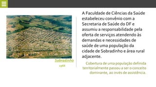 A Faculdade de Ciências da Saúde
estabeleceu convênio com a
Secretaria de Saúde do DF e
assumiu a responsabilidade pela
oferta de serviços atendendo às
demandas e necessidades de
saúde de uma população da
cidade de Sobradinho e área rural
adjacente.
Sobradinho
Cobertura de uma população definida
territorialmente passou a ser o conceito
dominante, ao invés de assistência.
1966
 