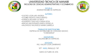 UNIVERSIDAD TÉCNICA DE MANABÍ
FACULTAD DE CIENCIAS ADMINISTRATIVAS Y ECONÓMICAS
ESCUELA:
ADMINISTRACIÓN DE EMPRESAS
AUTORES:
•CASTRO LOOR LIRIS ANDREA
•CEDEÑO MONTES IVAN EGBERTO
•GARNICA BOLIVAR LUZ MILA
•GUERRERO CANCHALA DIANA ROSA
•MACIAS MALDONADO KAREN GEANELLA
•VALDIVIESO VALDIVIESO MARÍA GABRIELA
TRABAJO DE INVESTIGACIÓN
EMPRESA DE DISTRIBUCIÓN DE CONSUMO MASIVO
“COBEMARSA”
ASIGNATURA:
VALORACIÓN DE EMPRESAS
DOCENTE:
ING. HALDER LOOR ZAMBRANO
10MO NIVEL PARALELO “A”
MAYO-OCTUBRE DE 2016
 