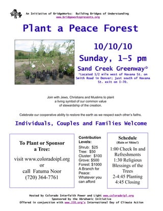 An Initiative of BridgeWorks: Building Bridges of Understanding
                         www.bridgeworkspresents.org




    Plant a Peace Forest
                                                10/10/10
                                             Sunday, 1—5 pm
                                            Sand Creek Greenway*
                                             *Located 1/2 mile west of Havana St. on
                                           Smith Road in Denver; just south of Havana
                                                        St. exit on I-70.




                      Join with Jews, Christians and Muslims to plant
                           a living symbol of our common value
                               of stewardship of the creation.

  Celebrate our cooperative ability to restore the earth as we respect each other’s faiths.

Individuals, Couples and Families Welcome

                                             Contribution                 Schedule
  To Plant or Sponsor                        Levels:                    (Rain or Shine!)
                                             Shrub: $25
        a Tree:                              Tree: $50
                                                                   1:00 Check In and
                                             Cluster: $100           Refreshments
visit www.coloradoipl.org                    Grove: $500             1:30 Religious
             or                              Forest: $1000          Blessings of the
                                             A Branch for
     call Fatuma Noor                        Peace:                      Trees
      (720) 364-7761                         Whatever you           2-4:45 Planting
                                             can afford               4:45 Closing

        Hosted by Colorado Interfaith Power and Light www.coloradoipl.org
                      Sponsored by the Abrahamic Initiative
  Offered in conjunction with www.350.org’s International Day of Climate Action
 