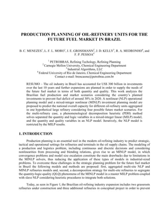 PRODUCTION PLANNING OF OIL-REFINERY UNITS FOR THE
FUTURE FUEL MARKET IN BRAZIL
B. C. MENEZES1
, L. F. L. MORO1
, I. E. GROSSMANN2
, J. D. KELLY3
, R. A. MEDRONHO4
, and
F. P. PESSOA4
1
PETROBRAS, Refining Techology, Refining Planning
2
Carnegie Mellon University, Chemical Engineering Department
3
Industrial Algorithms, LLC
4
Federal University of Rio de Janeiro, Chemical Engineering Department
Contact e-mail: brencasme@petrobras.com.br
RESUMO – The oil industry in Brazil has accounted for US$ 300 billion in investments
over the last 10 years and further expansions are planned in order to supply the needs of
the future fuel market in terms of both quantity and quality. This work analyzes the
Brazilian fuel production and market scenarios considering the country’s planned
investments to prevent fuel deficit of around 30% in 2020. A nonlinear (NLP) operational
planning model and a mixed-integer nonlinear (MINLP) investment planning model are
proposed to predict the national overall capacity for different oil-refinery units aggregated
in one hypothetical large refinery considering four possible future market scenarios. For
the multi-refinery case, a phenomenological decomposition heuristic (PDH) method
solves separated the quantity and logic variables in a mixed-integer linear (MILP) model,
and the quantity and quality variables in an NLP model. Iteratively, the NLP model is
restricted by the MILP results.
1. INTRODUCTION
Production planning is an essential tool in the modern oil-refining industry to predict strategic,
tactical and operational settings for refineries and terminals in the oil supply chains. The modeling of
a production and logistics problem, including continuous and discrete decisions and considering
nonlinearities from processing and blending relations, gives rise to an MINLP model, in which
convergence problems and model size escalation constitute the main drawbacks due to limitations in
the MINLP solvers, thus reducing the application of these types of models in industrial-sized
problems. To overcome these challenges in the strategic planning problem for the future fuel market
in Brazil the following models and methods are proposed: first, aggregated multi-site NLP and
MINLP refineries models and, second, a decomposition strategy for multi-site refineries to segregate
the quantity-logic-quality (QLQ) phenomena of the MINLP model in a master MILP problem coupled
with slave NLP considering heuristic procedures to integrate both solutions.
Today, as seen in Figure 1, the Brazilian oil-refining industry expansion includes two grassroots
refineries under construction and three additional refineries in conceptual project in order to prevent
 