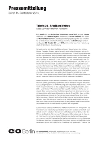 C/O Berlin Foundation . Amerika Haus . Hardenbergstraße 22–24 . 10623 Berlin 
Tel +49.30.284 44 16-0 . Fax +49.30.284 44 16-19 . info@co-berlin.org . www.co-berlin.org 
Pressemitteilung 
Berlin 11. September 2014 
C/O Berlin setzt vom 31. Oktober 2014 bis 16. Januar 2015 die Serie Talents 
unter dem Titel Arbeit am Mythos mit Werken von Luise Schröder und Texten 
von Hannah Petersohn fort. Talents präsentiert junge Fotografen und Kunstkriti-ker 
an der Schwelle zwischen Ausbildung und Beruf. Die Eröffnung ist am Don-nerstag, 
den 30. Oktober 2014, um 16 Uhr im Amerika Haus in der Hardenberg-straße 
22-24 in Berlin-Charlottenburg. 
Schwelbrand hat sich durch die Bilder gefressen, Wasserflecken sind sichtbar. 
Häuser, Fassaden, Straßen, Menschen und Landschaften überlagern und durch-dringen 
sich, reissen ab und fügen sich neu zusammen. Es sind Fragmente fotogra-fischer 
Dokumente der alten und neuen Stadt Dresden – ostentativ beschädigt, aus 
der Form gebracht und nur partiell entzifferbar. Welcher Gewalt wurden sie ausge-setzt? 
Und was ist der Grund für ihre Zerstörung? Luise Schröder begibt sich auf 
eine visuelle Spurensuche durch die aktuellen und historischen, kulturellen und po-litischen 
Schichten der Stadt. Sie arbeitet sich künstlerisch am Mythos Dresden 
zwischen Bombardierung 1945 und Jahrhundertflut im Jahr 2002 ab – seiner bildli-chen 
Reproduktion sowie dessen Fortschreibung in die Gegenwart. Der Umgang 
mit Dresden gleicht einem ideologischen Schlachtfeld, welches von unterschiedli-chen 
Akteuren vereinnahmt und geformt wird. Dieses Schlachtfeld gibt Luise 
Schröder in ihrer Serie präzise und verstörend wieder und hinterfragt so die perma-nenten, 
fluiden Re-Konstruktionsversuche eines kollektiven Gedenkens. 
Neben den sieben Bildern der Serie präsentiert Luise Schröder in einer Videoinstal-lation 
als zweiten, gleichwertig signifikanten Teil der Arbeit den Vorgang der Zerstö-rung. 
Zu Beginn platziert sie Bildbände, singuläre Fotografien und Bücher auf einem 
Tisch. Konzentriert ordnet sie das Ausgangsmaterial, korrigiert Leerstellen. Dann 
Stille – und mit einem Mal ergießen sich Eimer gefüllt mit Wasser. Bücher und ver-einzelte 
Bilder werden durch die Wucht davongeschwemmt, Seiten werden umge-schlagen, 
kleben aufeinander. Wasserlachen überall. Erneut Stille – dann wird das 
Liegengebliebene mittels eines Flammenwerfers entzündet. Papier fängt Feuer, 
Seiten zerbersten. Gelöscht wird mit Sand. Nachdem die Sandschichten abgetra-gen 
sind, trennt und schneidet Luise Schröder Teile der Seiten, manchmal auch 
eine ganze Seite aus den Rudimenten heraus. Übrig bleiben das kümmerliche Bild 
verwüsteter Bücher und eine Verstörung seitens des Rezipienten. 
Luise Schröder hat diese Performance mit Kalkül konstruiert und durchgeführt. Sie 
thematisiert zwei historisch prägende Ereignisse, indem sie diese symbolisch nach-stellt. 
In einer Art kritischem Reenactment eröffnet sie damit den Diskurs über den 
Mythos der Stadt. Als Trümmerfrau, Archäologin und Genealogin legt sie Hand an 
die Historie und hinterfragt so die identitätsstiftenden Mythen als Ursprungsge-schichten 
um ihren Wahrheitsgehalt. Bei Mythen geht es eben nicht um die getreue 
Schilderung eines lang zurückliegenden Ereignisses, sondern um die Erklärung der 
Gegenwart. Mythen sind idealtypische Erzählungen mit appelativem Charakter, die 
Talents 30 . Arbeit am Mythos 
Luise Schröder / Hannah Petersohn 
 