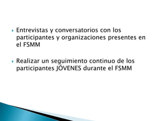  Entrevistas y conversatorios con los
participantes y organizaciones presentes en
el FSMM
 Realizar un seguimiento continuo de los
participantes JÓVENES durante el FSMM
 
