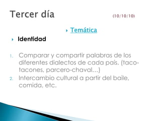  Temática
 Identidad
1. Comparar y compartir palabras de los
diferentes dialectos de cada país. (taco-
tacones, parcero-chaval…)
2. Intercambio cultural a partir del baile,
comida, etc.
 