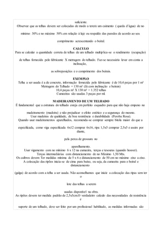 suficiente.
Observar que as telhas devem ser colocadas de modo a terem um caimento ( queda d’água) de no
mínimo 30% e no máximo 50% em relação à laje ou respaldo das paredes de acordo ao seu
comprimento acrescentando o beiral.
CALCULO
Para se calcular a quantidade correta de telhas de um telhado multiplica-se o rendimento (ocupação)
de telhas fornecida pelo fabricante X metragem do telhado. Faz-se necessário levar em conta a
inclinação,
as sobreposições e o comprimento dos beirais.
EXEMPLO
Telha a ser usada é a de concreto, informação fornecida pelo fabricante é de 10,4 peças por 1 m²
Metragem do Telhado = 130 m² (Já com inclinação e beirais)
10,4 peças m² X 130 m² = 1.352 telhas
Cumeeiras são usadas 3 peças por ml.
MADEIRAMENTO DE UM TELHADO
É fundamental que a estrutura do telhado esteja em perfeito esquadro para que não haja empeno no
madeiramento (madeira) e não prejudicar o efeito estético e a segurança do mesmo.
Usar madeiras de qualidade, de boa resistência e durabilidade (Peroba Rosa).
Quando usar madeiramentos aparelhados, recomenda-se comprar sempre bitola maior do que a
especificada, como viga especificada 6x12 comprar 6x16, ripa 1,5x5 comprar 2,5x5 e assim por
diante,
pela perca de grossura no
aparelhamento.
Usar vigamento com no mínimo 6 x 12 na cumeeira, terças e tesouras (quando houver).
Terças intermediárias com distanciamento de no Máximo 1,50 Mts.
Os caibros devem Ter medidas mínima de 5 x 6 e distanciamento de 50 cm no máximo eixo a eixo.
A colocação das ripões inicia-se de cima para baixo, ou seja, da cumeeira para o beiral e
distanciamento
(galga) de acordo com a telha a ser usada. Não aconselhamos que inicie a colocação das ripas sem ter
o
lote das telhas a serem
usadas disponível na obra.
As ripões devem ter medida padrão de 2,5x5cm.O verdadeiro calculo das necessidades de resistência
e
suporte de um telhado, deve ser feito por um profissional habilitado, as medidas informadas são
 