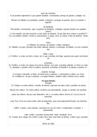 para sua cobertura.
É um produto impermeável que quando instalado corretamente protege de goteiras, poluição etc.
Mesmo em telhados já construídos quando a intenção é proteger de goteiras deve-se respeitar a
sugestão
de instalação.
Para instalar corretamente, siga o esquema de instalação e dedique especial atenção aos seguintes
passos:
1). Nos modelos que não possuem os dois lados de alumínio de que lado devo colocar o produto???
Se o seu telhado atender a todas as características a seguir, deve-se colocar o lado de alumínio virado
para
baixo.
a). Telhados de estrutura de madeira e telhas cerâmicas.
b). Telhados em que o produto está sendo aplicado durante a construção do telhado ou com a retirada
das
telhas e ripas.
c). Verificar se existe um forro ou laje, isto é, que o produto não fique aparente para quem está dentro
da
construção.
d). Verificar se existe um espaço de ar de no mínimo 2cm entre o produto aplicado e o forro ou a laje.
2). Apoiando o produto sobre os caibros, desenrole as bobinas de Duralfoil na direção contrária ao
caimento da água.
3). Comece colocando as faixas do beiral para a cumeeira, e sobreponha as faixas em 10cm.
4). Certifique-se de que a cumeeira e as águas-furtadas também sejam cobertas com a manta.
Na água furtada:
Exemplo:
5). Coloque os contra-caibros, sarrafos da mesma espessura das ripas sobre o produto na mesma
direção dos caibros. Os contra-caibros recebem essa denominação porque os sarrafos são apoiados
acima dos caibros, não por suas dimensões, isto é, os contra-caibros devem ter 1cm ou 2cm de
espessura
e não 5cm. O uso do contra-caibro além de importante para a boa impermeabilização da cobertura,
fixa
melhor a manta o que aumenta a proteção em caso de ventos e tempestades e aumenta o
espaçamento
entre a telha e o produto promovendo maior circulação de ar.
6). A manta deve chegar até o beiral e nunca deve fazer uma bolsa na tabeira, o ideal é que o produto
caia
dentro da calha.
 