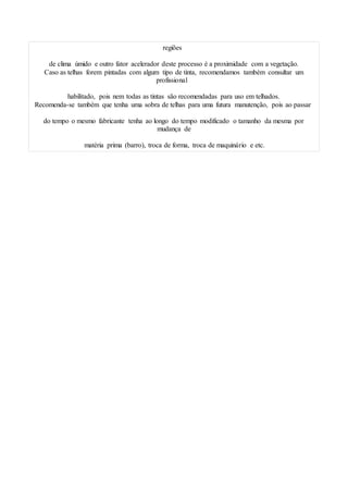 regiões
de clima úmido e outro fator acelerador deste processo é a proximidade com a vegetação.
Caso as telhas forem pintadas com algum tipo de tinta, recomendamos também consultar um
profissional
habilitado, pois nem todas as tintas são recomendadas para uso em telhados.
Recomenda-se também que tenha uma sobra de telhas para uma futura manutenção, pois ao passar
do tempo o mesmo fabricante tenha ao longo do tempo modificado o tamanho da mesma por
mudança de
matéria prima (barro), troca de forma, troca de maquinário e etc.
 