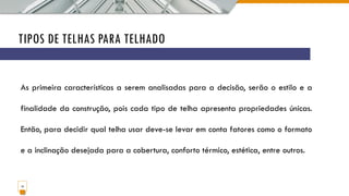 TIPOS DE TELHAS PARA TELHADO
14
As primeira características a serem analisadas para a decisão, serão o estilo e a
finalidade da construção, pois cada tipo de telha apresenta propriedades únicas.
Então, para decidir qual telha usar deve-se levar em conta fatores como o formato
e a inclinação desejada para a cobertura, conforto térmico, estética, entre outros.
 