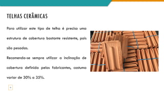 TELHAS CERÂMICAS
15
Para utilizar este tipo de telha é preciso uma
estrutura de cobertura bastante resistente, pois
são pesadas.
Recomenda-se sempre utilizar a inclinação de
cobertura definida pelos fabricantes, costuma
variar de 30% a 35%.
 