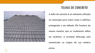TELHAS DE CONCRETO
16
A telha de concreto é um elemento utilizado
na construção para cobrir casas e edifícios,
protegendo o seu telhado. Ela funciona da
mesma maneira que as tradicionais telhas
em cerâmica. A principal diferença está
concentrada no origem da sua matéria
prima.
 