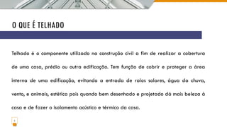 O QUE É TELHADO
2
Telhado é o componente utilizado na construção civil a fim de realizar a cobertura
de uma casa, prédio ou outra edificação. Tem função de cobrir e proteger a área
interna de uma edificação, evitando a entrada de raios solares, água da chuva,
vento, e animais, estética pois quando bem desenhado e projetado dá mais beleza à
casa e de fazer o isolamento acústico e térmico da casa.
 