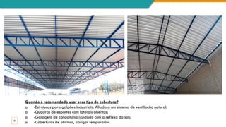 20
Quando é recomendado usar esse tipo de cobertura?
o -Estruturas para galpões industriais. Aliada a um sistema de ventilação natural.
o -Quadras de esportes com laterais abertas;
o -Garagens de condomínio (cuidado com o reflexo do sol);
o -Coberturas de oficinas, abrigos temporários.
 