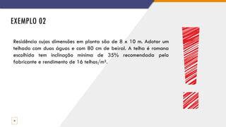 EXEMPLO 02
23
Residência cujas dimensões em planta são de 8 x 10 m. Adotar um
telhado com duas águas e com 80 cm de beiral. A telha é romana
escolhida tem inclinação mínima de 35% recomendada pelo
fabricante e rendimento de 16 telhas/m².
 