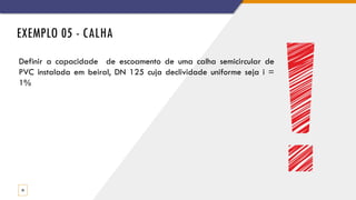 EXEMPLO 05 - CALHA
30
Definir a capacidade de escoamento de uma calha semicircular de
PVC instalada em beiral, DN 125 cuja declividade uniforme seja i =
1%
 