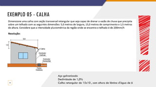EXEMPLO 05 - CALHA
33
Aço galvanizado
Declividade de 1,0%
Calha retangular de 15x10 , com altura de lâmina d'água de 6
 