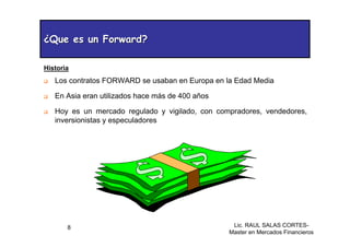 Lic. RAUL SALAS CORTES-
Master en Mercados Financieros
8
¿Que es un Forward?
¿Que es un Forward?
‰ Los contratos FORWARD se usaban en Europa en la Edad Media
‰ En Asia eran utilizados hace más de 400 años
‰ Hoy es un mercado regulado y vigilado, con compradores, vendedores,
inversionistas y especuladores
Historia
 