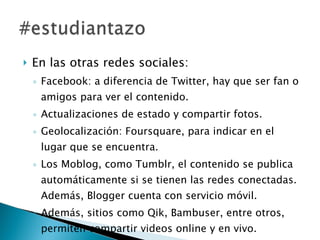 En las otras redes sociales: Facebook: a diferencia de Twitter, hay que ser fan o amigos para ver el contenido. Actualizaciones de estado y compartir fotos. Geolocalización: Foursquare, para indicar en el lugar que se encuentra. Los Moblog, como Tumblr, el contenido se publica automáticamente si se tienen las redes conectadas. Además, Blogger cuenta con servicio móvil. Además, sitios como Qik, Bambuser, entre otros, permiten compartir videos online y en vivo.  