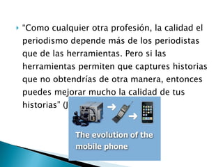“ Como cualquier otra profesión, la calidad el periodismo depende más de los periodistas que de las herramientas. Pero si las herramientas permiten que captures historias que no obtendrías de otra manera, entonces puedes mejorar mucho la calidad de tus historias” (Jim Colgan) 