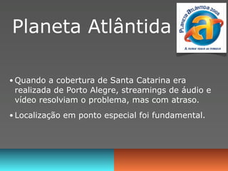 Planeta Atlântida

• Quando a cobertura de Santa Catarina era
 realizada de Porto Alegre, streamings de áudio e
 vídeo resolviam o problema, mas com atraso.
• Localização em ponto especial foi fundamental.
 