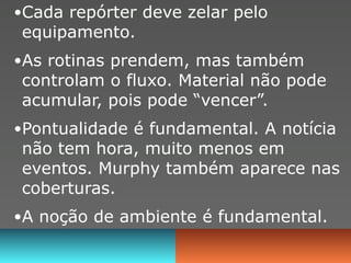 •Cada repórter deve zelar pelo
equipamento.
•As rotinas prendem, mas também
controlam o fluxo. Material não pode
acumular, pois pode “vencer”.
•Pontualidade é fundamental. A notícia
não tem hora, muito menos em
eventos. Murphy também aparece nas
coberturas.
•A noção de ambiente é fundamental.
 