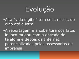 Evolução
•Alta “vida digital” tem seus riscos, do
 olho até a letra.
•A reportagem e a cobertura dos fatos
 in loco mudou com a entrada do
 telefone e depois da Internet,
 potencializadas pelas assessorias de
 imprensa.
 