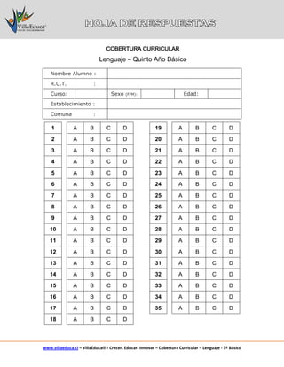 www.villaeduca.cl – VillaEduca® - Crecer. Educar. Innovar – Cobertura Curricular – Lenguaje - 5º Básico
Nombre Alumno :
R.U.T. :
Curso: Sexo (F/M): Edad:
Establecimiento :
Comuna :
1 A B C D 19 A B C D
2 A B C D 20 A B C D
3 A B C D 21 A B C D
4 A B C D 22 A B C D
5 A B C D 23 A B C D
6 A B C D 24 A B C D
7 A B C D 25 A B C D
8 A B C D 26 A B C D
9 A B C D 27 A B C D
10 A B C D 28 A B C D
11 A B C D 29 A B C D
12 A B C D 30 A B C D
13 A B C D 31 A B C D
14 A B C D 32 A B C D
15 A B C D 33 A B C D
16 A B C D 34 A B C D
17 A B C D 35 A B C D
18 A B C D
COBERTURA CURRICULAR
Lenguaje – Quinto Año Básico
 