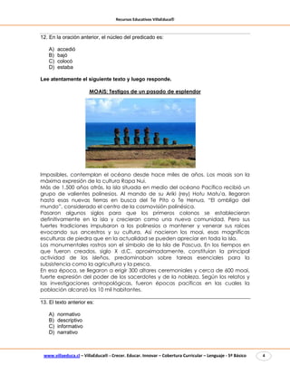 Recursos Educativos VillaEduca®
www.villaeduca.cl – VillaEduca® - Crecer. Educar. Innovar – Cobertura Curricular – Lenguaje - 5º Básico 4
12. En la oración anterior, el núcleo del predicado es:
A) accedió
B) bajó
C) colocó
D) estaba
Lee atentamente el siguiente texto y luego responde.
MOAIS: Testigos de un pasado de esplendor
Impasibles, contemplan el océano desde hace miles de años. Los moais son la
máxima expresión de la cultura Rapa Nui.
Más de 1.500 años atrás, la isla situada en medio del océano Pacífico recibió un
grupo de valientes polinesios. Al mando de su Ariki (rey) Hotu Matu'a, llegaron
hasta esas nuevas tierras en busca del Te Pito o Te Henua, “El ombligo del
mundo”, considerado el centro de la cosmovisión polinésica.
Pasaron algunos siglos para que los primeros colonos se establecieran
definitivamente en la isla y crecieran como una nueva comunidad. Pero sus
fuertes tradiciones impulsaron a los polinesios a mantener y venerar sus raíces
evocando sus ancestros y su cultura. Así nacieron los moai, esas magníficas
esculturas de piedra que en la actualidad se pueden apreciar en toda la isla.
Los monumentales rostros son el símbolo de la Isla de Pascua. En los tiempos en
que fueron creados, siglo X d.C. aproximadamente, constituían la principal
actividad de los isleños, predominaban sobre tareas esenciales para la
subsistencia como la agricultura y la pesca.
En esa época, se llegaron a erigir 300 altares ceremoniales y cerca de 600 moai,
fuerte expresión del poder de los sacerdotes y de la nobleza. Según los relatos y
las investigaciones antropológicas, fueron épocas pacíficas en las cuales la
población alcanzó los 10 mil habitantes.
13. El texto anterior es:
A) normativo
B) descriptivo
C) informativo
D) narrativo
 