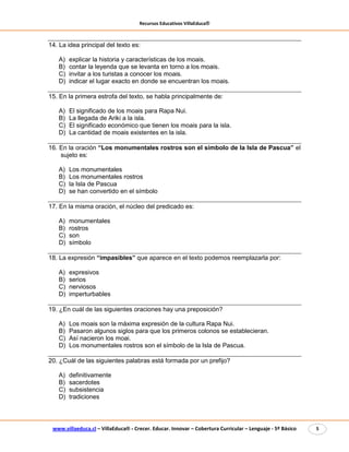 Recursos Educativos VillaEduca®
www.villaeduca.cl – VillaEduca® - Crecer. Educar. Innovar – Cobertura Curricular – Lenguaje - 5º Básico 5
14. La idea principal del texto es:
A) explicar la historia y características de los moais.
B) contar la leyenda que se levanta en torno a los moais.
C) invitar a los turistas a conocer los moais.
D) indicar el lugar exacto en donde se encuentran los moais.
15. En la primera estrofa del texto, se habla principalmente de:
A) El significado de los moais para Rapa Nui.
B) La llegada de Ariki a la isla.
C) El significado económico que tienen los moais para la isla.
D) La cantidad de moais existentes en la isla.
16. En la oración “Los monumentales rostros son el símbolo de la Isla de Pascua” el
sujeto es:
A) Los monumentales
B) Los monumentales rostros
C) la Isla de Pascua
D) se han convertido en el símbolo
17. En la misma oración, el núcleo del predicado es:
A) monumentales
B) rostros
C) son
D) símbolo
18. La expresión “impasibles” que aparece en el texto podemos reemplazarla por:
A) expresivos
B) serios
C) nerviosos
D) imperturbables
19. ¿En cuál de las siguientes oraciones hay una preposición?
A) Los moais son la máxima expresión de la cultura Rapa Nui.
B) Pasaron algunos siglos para que los primeros colonos se establecieran.
C) Así nacieron los moai.
D) Los monumentales rostros son el símbolo de la Isla de Pascua.
20. ¿Cuál de las siguientes palabras está formada por un prefijo?
A) definitivamente
B) sacerdotes
C) subsistencia
D) tradiciones
 