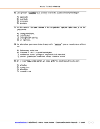 Recursos Educativos VillaEduca®
www.villaeduca.cl – VillaEduca® - Crecer. Educar. Innovar – Cobertura Curricular – Lenguaje - 5º Básico 8
32. La expresión “cuclillas” que aparece en el texto, puede ser reemplazada por:
A) agachado
B) levantado
C) encorvado
D) acostado
33. En los versos “Por las colinas la luz se pierde / bajo el cielo claro y sin fin”
predomina:
A) una figura literaria.
B) una metáfora
C) una expresión retórica.
D) un hipérbole.
34. La alternativa que mejor define la expresión “patrona” que se menciona en el texto
es:
A) defensora y protectora.
B) dueño de la casa donde uno se hospeda.
C) hombre que manda y dirige un pequeño buque mercante.
D) persona que emplea obreros en trabajo u obra de manos.
35. En el verso “los perros ladran, un chico grita” las palabras subrayadas son:
A) artículos
B) pronombres
C) adverbios
D) preposiciones
 