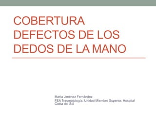 COBERTURA
DEFECTOS DE LOS
DEDOS DE LA MANO
María Jiménez Fernández
FEA Traumatología. Unidad Miembro Superior. Hospital
Costa del Sol
 