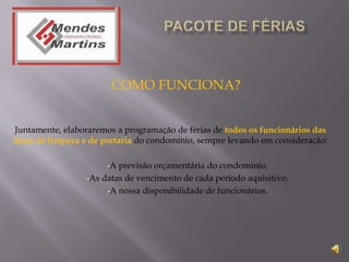 COMO FUNCIONA?


Juntamente, elaboraremos a programação de férias de todos os funcionários das
áreas de limpeza e de portaria do condomínio, sempre levando em consideração:

                       •A previsão orçamentária do condomínio.
                  •As datas de vencimento de cada período aquisitivo.

                       •A nossa disponibilidade de funcionários.
 